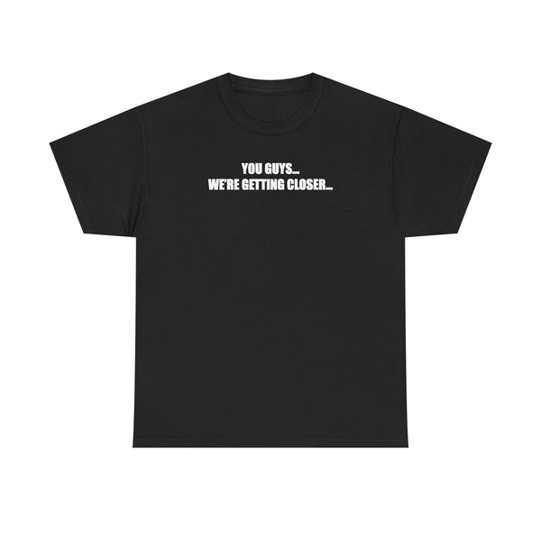 You Guys... We're getting closer... T-shirt
