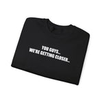 You Guys...We're getting closer... Sweatshirt
